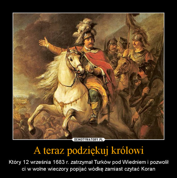 A teraz podziękuj królowi – Który 12 września 1683 r. zatrzymał Turków pod Wiedniem i pozwolił ci w wolne wieczory popijać wódkę zamiast czytać Koran 