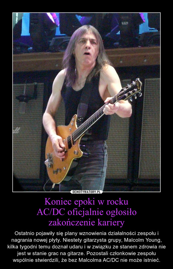 Koniec epoki w rockuAC/DC oficjalnie ogłosiłozakończenie kariery – Ostatnio pojawiły się plany wznowienia działalności zespołu i nagrania nowej płyty. Niestety gitarzysta grupy, Malcolm Young, kilka tygodni temu doznał udaru i w związku ze stanem zdrowia nie jest w stanie grac na gitarze. Pozostali członkowie zespołu wspólnie stwierdzili, że bez Malcolma AC/DC nie może istnieć. 