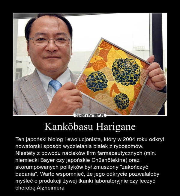 Kankōbasu Harigane – Ten japoński biolog i ewolucjonista, który w 2004 roku odkrył nowatorski sposób wydzielania białek z rybosomów. Niestety z powodu nacisków firm farmaceutycznych (min. niemiecki Bayer czy japońskie Chūshōtekina) oraz skorumpowanych polityków był zmuszony "zakończyć badania". Warto wspomnieć, że jego odkrycie pozwalałoby myśleć o produkcji żywej tkanki laboratoryjnie czy leczyć chorobę Alzheimera 