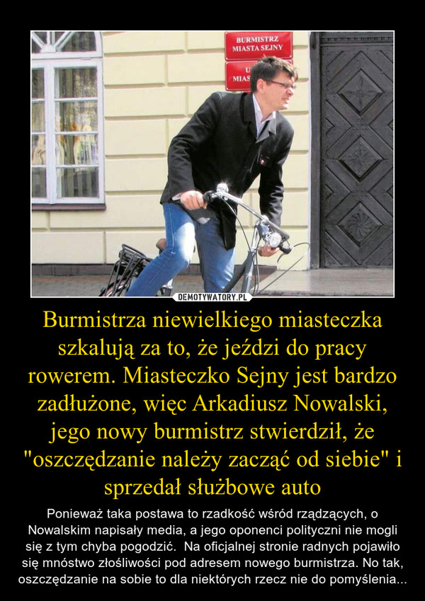 Burmistrza niewielkiego miasteczka szkalują za to, że jeździ do pracy rowerem. Miasteczko Sejny jest bardzo zadłużone, więc Arkadiusz Nowalski, jego nowy burmistrz stwierdził, że "oszczędzanie należy zacząć od siebie" i sprzedał służbowe auto – Ponieważ taka postawa to rzadkość wśród rządzących, o Nowalskim napisały media, a jego oponenci polityczni nie mogli się z tym chyba pogodzić.  Na oficjalnej stronie radnych pojawiło się mnóstwo złośliwości pod adresem nowego burmistrza. No tak, oszczędzanie na sobie to dla niektórych rzecz nie do pomyślenia... 