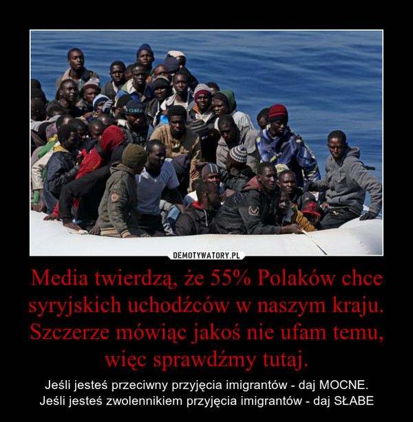 Media twierdzą, że 55% Polaków chce syryjskich uchodźców w naszym kraju. Szczerze mówiąc jakoś nie ufam temu, więc sprawdźmy tutaj. – Jeśli jesteś przeciwny przyjęcia imigrantów - daj MOCNE.Jeśli jesteś zwolennikiem przyjęcia imigrantów - daj SŁABE 