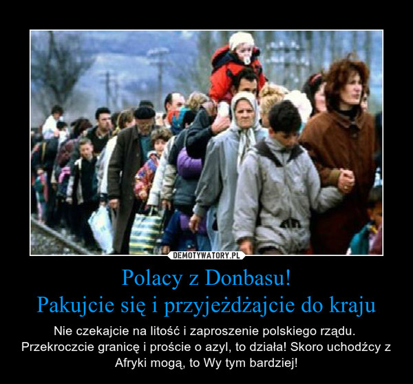 Polacy z Donbasu!Pakujcie się i przyjeżdżajcie do kraju – Nie czekajcie na litość i zaproszenie polskiego rządu.  Przekroczcie granicę i proście o azyl, to działa! Skoro uchodźcy z Afryki mogą, to Wy tym bardziej! 