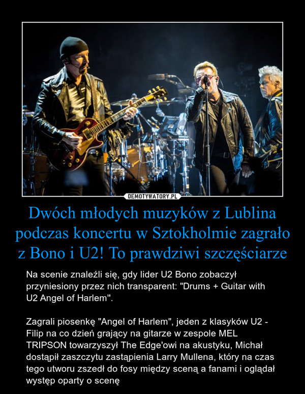 Dwóch młodych muzyków z Lublina podczas koncertu w Sztokholmie zagrało z Bono i U2! To prawdziwi szczęściarze – Na scenie znaleźli się, gdy lider U2 Bono zobaczył przyniesiony przez nich transparent: "Drums + Guitar with U2 Angel of Harlem''.Zagrali piosenkę "Angel of Harlem", jeden z klasyków U2 - Filip na co dzień grający na gitarze w zespole MEL TRIPSON towarzyszył The Edge'owi na akustyku, Michał dostąpił zaszczytu zastąpienia Larry Mullena, który na czas tego utworu zszedł do fosy między sceną a fanami i oglądał występ oparty o scenę 