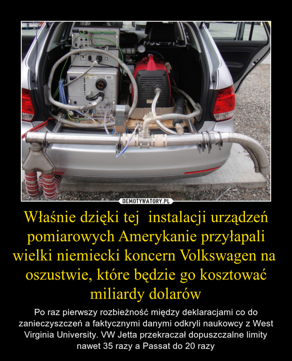 Właśnie dzięki tej  instalacji urządzeń pomiarowych Amerykanie przyłapali wielki niemiecki koncern Volkswagen na  oszustwie, które będzie go kosztować miliardy dolarów – Po raz pierwszy rozbieżność między deklaracjami co do zanieczyszczeń a faktycznymi danymi odkryli naukowcy z West Virginia University. VW Jetta przekraczał dopuszczalne limity nawet 35 razy a Passat do 20 razy 