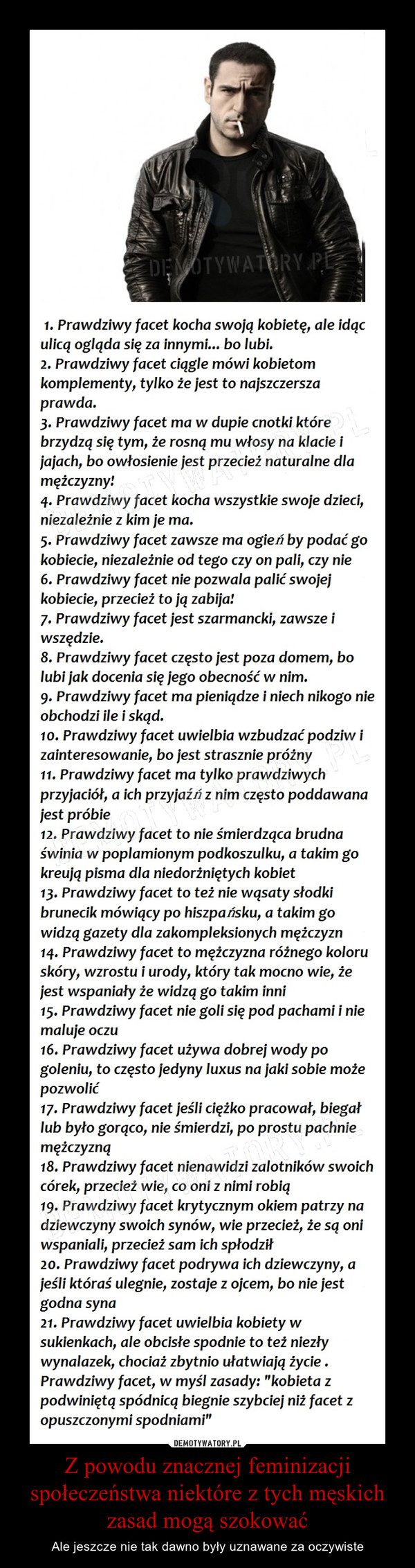 Z powodu znacznej feminizacji społeczeństwa niektóre z tych męskich zasad mogą szokować – Ale jeszcze nie tak dawno były uznawane za oczywiste 1. Prawdziwy facet kocha swoją kobietę, ale idąc ulicą ogląda się za innymi... bo lubi. 2. Prawdziwy facet ciągle mówi kobietom komplementy, tylko że jest to najszczersza prawda. 3. Prawdziwy facet ma w dupie cnotki które brzydzą się tym, że rosną mu włosy na klacie i jajach, bo owłosienie jest przecież naturalne dla mężczyzny' 4. Prawdziwy facet kocha wszystkie swoje dzieci, niezależnie z kim je ma. 5. Prawdziwy facet zawsze ma ogień by podać go kobiecie, niezależnie od tego czy on pali, czy nie 6. Prawdziwy facet nie pozwala palić swojej kobiecie, przecież to jq zabija! 7. Prawdziwy facet jest szarmancki, zawsze i wszędzie. 8. Prawdziwy facet często jest poza domem, bo lubi jak docenia się jego obecność w nim. 9. Prawdziwy facet ma pieniądze i niech nikogo nie obchodzi ile i skąd. 1 o. Prawdziwy facet uwielbia wzbudzać podziw i zainteresowanie, bo jest strasznie próżny 11. Prawdziwy facet ma tylko prawdziwych przyjaciół, a ich przyjaźń z nim często poddawana jest próbie 12. Prawdziwy facet to nie śmierdząca brudna świnia w poplamionym podkoszulku, a takim go kreują pisma dla niedorżniętych kobiet 13. Prawdziwy facet to też nie wąsaty słodki brunecik mówiący po hiszpańsku, a takim go widzą gazety dla zakompleksionych mężczyzn 14. Prawdziwy facet to mężczyzna różnego koloru skóry, wzrostu i urody, który tak mocno wie, że jest wspaniały że widzą go takim inni 15. Prawdziwy facet nie goli się pod pachami i nie maluje oczu 16. Prawdziwy facet używa dobrej wody po goleniu, to często jedyny luxus na jaki sobie może pozwolić 17. Prawdziwy facet jeśli ciężko pracował, biegał lub było gorąco, nie śmierdzi, po prostu pachnie mężczyzną 18. Prawdziwy facet nienawidzi zalotników swoich córek, przecież wie, co oni z nimi robią 19. Prawdziwy facet krytycznym okiem patrzy na dziewczyny swoich synów, wie przecież, że są oni wspaniali, przecież sam ich spłodził 2 O. Prawdziwy facet podrywa ich dziewczyny, a jeśli któraś ulegnie, zostaje z ojcem, bo nie jest godna syna 21. Prawdziwy facet uwielbia kobiety w sukienkach, ale obcisłe spodnie to też niezły wynalazek, chociaż zbytnio ułatwiają życie . Prawdziwy facet, w myśl zasady: "kobieta z podwiniętą spódnicą biegnie szybciej niż facet z opuszczonymi spodniami"