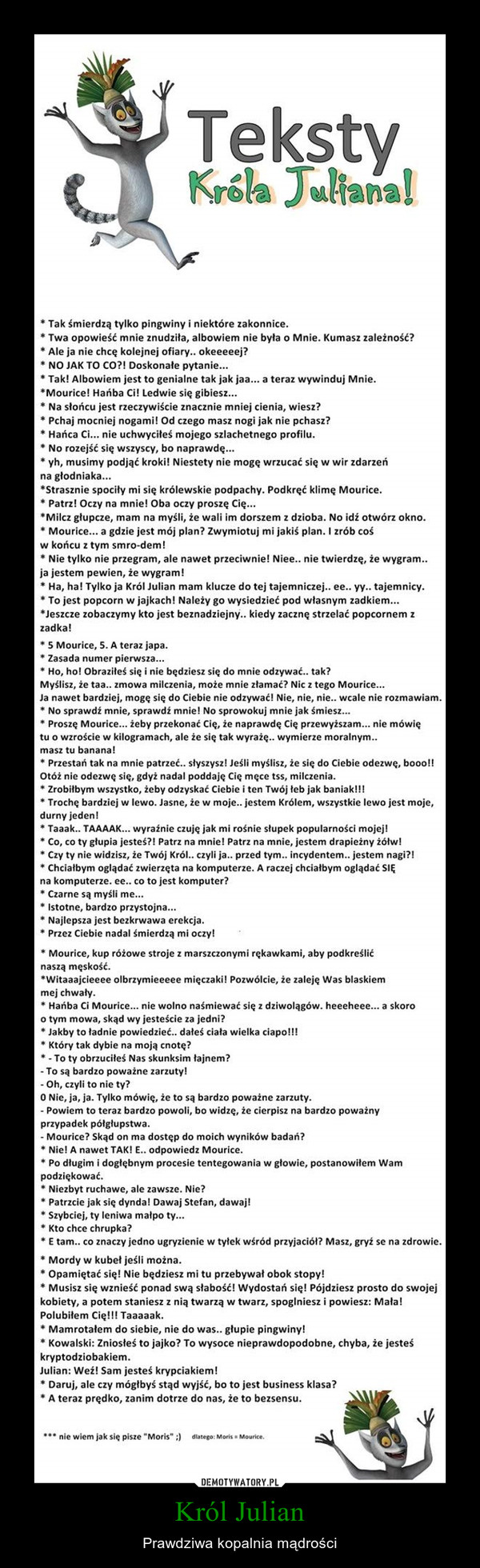 Król Julian – Prawdziwa kopalnia mądrości • Tak śmierdzą tylko pingwiny i niektóre zakonnice. • Twa opowieść mnie znudziła, albowiem nie była o Mnie. Kumasz zależność? • Ale ja nie chcę kolejnej ofiary.. okeeeeej? • NO JAK TO CO?! Doskonale pytanie... • Tak! Albowiem jest to genialne tak jak jaa... a teraz wywinduj Mnie. •Mourice! Hańba Ci! Ledwie się gibiesz... • Na słońcu jest rzeczywiście znacznie mniej cienia, wiesz? • Pchaj mocniej nogami! Od czego masz nogi jak nie pchasz? • Hańca Ci... nie uchwyciłeś mojego szlachetnego profilu. • No rozejść się wszyscy, bo naprawdę... • yh, musimy podjąć kroki! Niestety nie mogę wrzucać się w wir zdarzeń na gfodniaka... •Strasznie spociły mi się królewskie podpachy. Podkręć klimę Mourice. • Patrz! Oczy na mnie! Oba oczy proszę Cię... •Milcz głupcze, mam na myśli, że wali im dorszem z dzioba. No idź otwórz okno. • Mourice... a gdzie jest mój plan? Zwymiotuj mi jakiś plan. I zrób coś w końcu z tym smro-dem! • Nie tylko nie przegram, ale nawet przeciwnie! Niee.. nie twierdzę, że wygram.. ja jestem pewien, że wygram! • Ha, ha! Tylko ja Król Julian mam klucze do tej tajemniczej.. ee.. yy.. tajemnicy. • To jest popcorn w jajkach! Należy go wysiedzieć pod własnym zadkiem... •Jeszcze zobaczymy kto jest beznadziejny.. kiedy zacznę strzelać popcornem z zadka! • 5 Mourice, S. A teraz japa. • Zasada numer pierwsza... • Ho, ho! Obraziłeś się i nie będziesz się do mnie odzywać.. tak? Myślisz, że taa.. zmowa milczenia, może mnie złamać? Nic z tego Mourice... Ja nawet bardziej, mogę się do Ciebie nie odzywać! Nie, nie, nie.. wcale nie rozmawiam. • No sprawdź mnie, sprawdź mnie! No sprowokuj mnie jak śmiesz... • Proszę Mourice... żeby przekonać Cię, że naprawdę Cię przewyższam... nie mówię tu o wzroście w kilogramach, ale fe się tak wyrażę.. wymierze moralnym.. masz tu banana! • Przestań tak na mnie patrzeć.. słyszysz! Jeśli myślisz, że się do Ciebie odezwę, b000ll Otóż nie odezwę się, gdyż nadal poddaję Cię męce tss, milczenia. • Zrobiłbym wszystko, żeby odzyskać Ciebie i ten Twój łeb Jak baniak!!! • Trochę bardziej w lewo. Jasne, że w moje.. jestem Królem, wszystkie lewo jest moje, durny jeden! • Taaak.. TAAAAK... wyraźnie czuję jak mi rośnie słupek popularności mojej! • Co, co ty głupia jesteś?! Patrz na mnie! Patrz na mnie, jestem drapieżny żółw! • Czy ty nie widzisz, że Twój Król.. czyli ja.. przed tym.. incydentem.. jestem nagi?! • Chciałbym oglądać zwierzęta na komputerze. A raczej chciałbym oglądać SIĘ na komputerze. ee.. co to jest komputer? • Czarne są myśli me... • Istotne, bardzo przystojna... • Najlepsza jest bezkrwawa erekcja. • Przez Ciebie nadal śmierdzą mi oczyl • Mourice, kup różowe stroje z marszczonymi rękawkami, aby podkreślić naszą męskość. "Witaaajcieeee olbrzymieeeee mięczaki! Pozwólcie, że zaleję Was blaskiem mej chwaty. • Hańba Ci Mourice... nie wolno naśmiewać się z dziwolągów. heeeheee... a skoro o tym mowa, skąd wy jesteście za jedni? • Jakby to ładnie powiedzieć.. dałeś ciała wielka ciapo!!! • Który tak dybie na moją cnotę? • - To ty obrzuciłeś Nas skunksim tajnem? - To są bardzo poważne zarzuty! - Oh, czyli to nie ty? O Nie, ja, ja. Tylko mówię, że to są bardzo poważne zarzuty. - Powiem to teraz bardzo powoli, bo widzę, że cierpisz na bardzo poważny przypadek pótglupstwa. - Mourice? Skąd on ma dostęp do moich wyników badań? • Nie! A nawet TAK! E.. odpowiedz Mourice. • Po długim i dogłębnym procesie tentegowania w głowie, postanowiłem Wam podziękować. • Niezbyt ruchawe, ale zawsze. Nie? • Patrzcie jak się dyndal Dawaj Stefan, dawaj! • Szybciej, ty leniwa małpo ty... • Kto chce chrupka? • E tam.. co znaczy jedno ugryzienie w tyłek wśród przyjaciół? Masz, gryf se na zdrowie. • Mordy w kubeł jeśli można. • Opamiętać się! Nie będziesz mi tu przebywał obok stopy! • Musisz się wznieść ponad swą słabość! Wydostań się! Pójdziesz prosto do swojej kobiety, a potem staniesz z nią twarzą w twarz, spoglniesz i powiesz: Mala! Polubiłem Cię!!! Taaaaak. • Mamrotałem do siebie, nie do was.. głupie pingwiny! • Kowalski: Zniosłeś to jajko? To wysoce nieprawdopodobne, chyba, że jesteś kryptodziobakiem. Julian: Wef! Sam jesteś krypciakiem! • Daruj, ale czy mógłbyś stąd wyjść, bo to jest business klasa? • A teraz prędko, zanim dotrze do nas, że to bezsensu. • •• nie wiem Jak się pisze "Moris" ;)