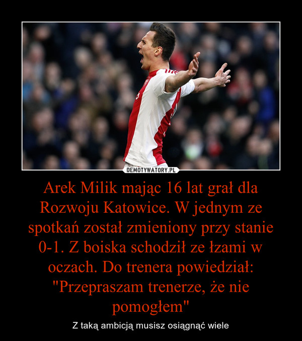Arek Milik mając 16 lat grał dla Rozwoju Katowice. W jednym ze spotkań został zmieniony przy stanie 0-1. Z boiska schodził ze łzami w oczach. Do trenera powiedział: "Przepraszam trenerze, że nie pomogłem" – Z taką ambicją musisz osiągnąć wiele 