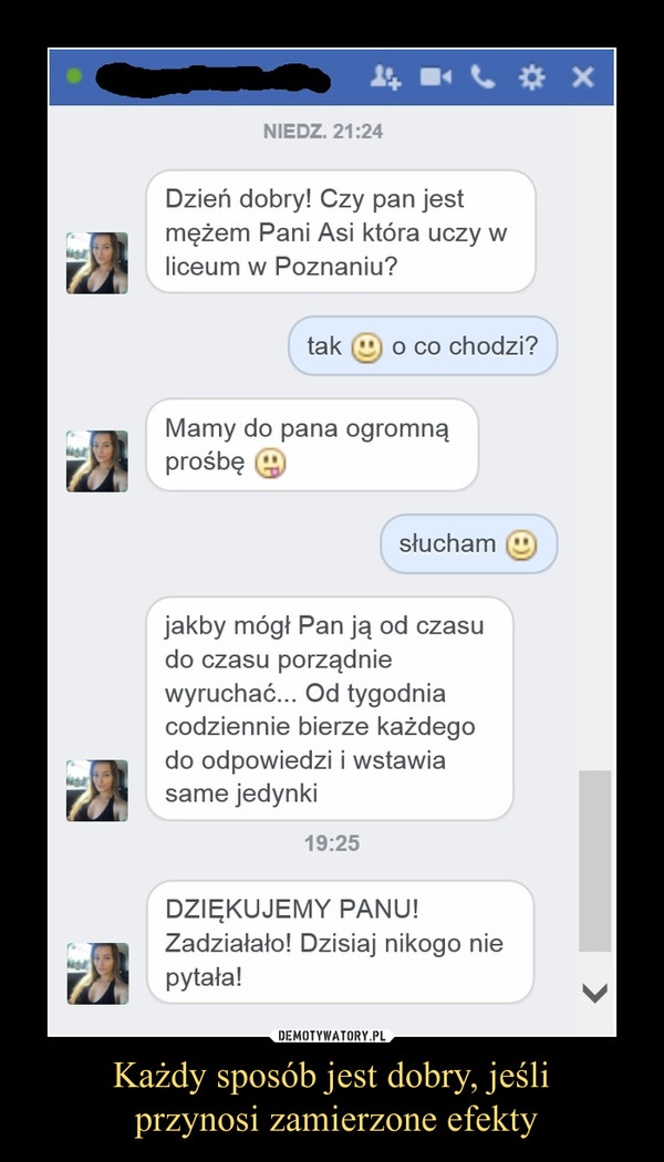 Każdy sposób jest dobry, jeśli przynosi zamierzone efekty –  Dzień dobry! Czy pan jestmężem Pani Asi która uczy wliceum w Poznaniu?tak :) o co chodzi?Mamy do pana ogromnąprośbę :Psłucham :)jakby mógł Pan ją od czasudo czasu porządniewyruchać... Od tygodniacodziennie bierze każdegodo odpowiedzi i wstawiasame jedynki19:25DZIĘKUJEMY PANU!Zadziałało! Dzisiaj nikogo niepytała!