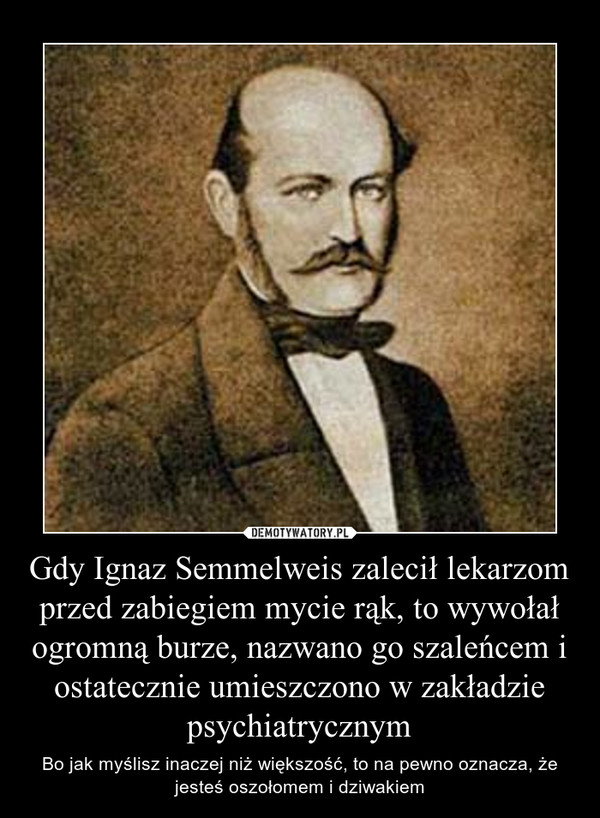 Gdy Ignaz Semmelweis zalecił lekarzom przed zabiegiem mycie rąk, to wywołał ogromną burze, nazwano go szaleńcem i ostatecznie umieszczono w zakładzie psychiatrycznym
