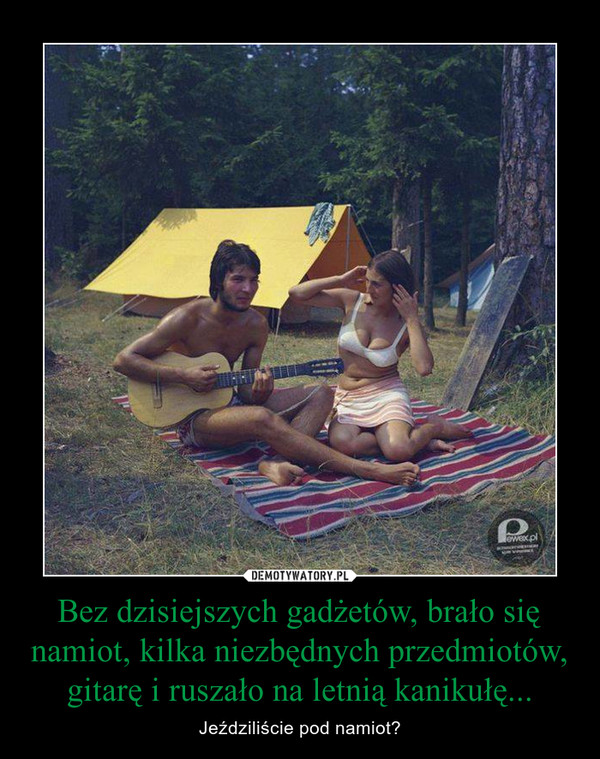 Bez dzisiejszych gadżetów, brało się namiot, kilka niezbędnych przedmiotów, gitarę i ruszało na letnią kanikułę... – Jeździliście pod namiot? 