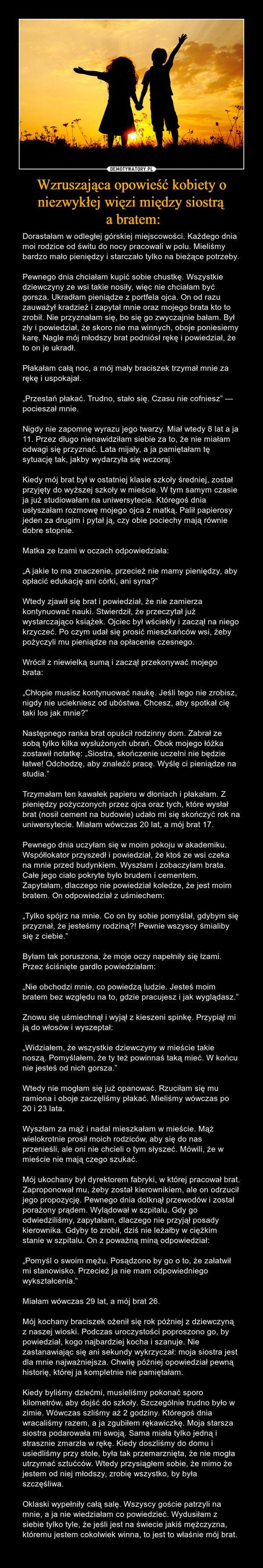 Wzruszająca opowieść kobiety o niezwykłej więzi między siostrą a bratem: – Dorastałam w odległej górskiej miejscowości. Każdego dnia moi rodzice od świtu do nocy pracowali w polu. Mieliśmy bardzo mało pieniędzy i starczało tylko na bieżące potrzeby.Pewnego dnia chciałam kupić sobie chustkę. Wszystkie dziewczyny ze wsi takie nosiły, więc nie chciałam być gorsza. Ukradłam pieniądze z portfela ojca. On od razu zauważył kradzież i zapytał mnie oraz mojego brata kto to zrobił. Nie przyznałam się, bo się go zwyczajnie bałam. Był zły i powiedział, że skoro nie ma winnych, oboje poniesiemy karę. Nagle mój młodszy brat podniósł rękę i powiedział, że to on je ukradł. Płakałam całą noc, a mój mały braciszek trzymał mnie za rękę i uspokajał.„Przestań płakać. Trudno, stało się. Czasu nie cofniesz” — pocieszał mnie.Nigdy nie zapomnę wyrazu jego twarzy. Miał wtedy 8 lat a ja 11. Przez długo nienawidziłam siebie za to, że nie miałam odwagi się przyznać. Lata mijały, a ja pamiętałam tę sytuację tak, jakby wydarzyła się wczoraj.Kiedy mój brat był w ostatniej klasie szkoły średniej, został przyjęty do wyższej szkoły w mieście. W tym samym czasie ja już studiowałam na uniwersytecie. Któregoś dnia usłyszałam rozmowę mojego ojca z matką. Palił papierosy jeden za drugim i pytał ją, czy obie pociechy mają równie dobre stopnie.Matka ze łzami w oczach odpowiedziała:„A jakie to ma znaczenie, przecież nie mamy pieniędzy, aby opłacić edukację ani córki, ani syna?”Wtedy zjawił się brat i powiedział, że nie zamierza kontynuować nauki. Stwierdził, że przeczytał już wystarczająco książek. Ojciec był wściekły i zaczął na niego krzyczeć. Po czym udał się prosić mieszkańców wsi, żeby pożyczyli mu pieniądze na opłacenie czesnego.Wrócił z niewielką sumą i zaczął przekonywać mojego brata:„Chłopie musisz kontynuować naukę. Jeśli tego nie zrobisz, nigdy nie uciekniesz od ubóstwa. Chcesz, aby spotkał cię taki los jak mnie?”Następnego ranka brat opuścił rodzinny dom. Zabrał ze sobą tylko kilka wysłużonych ubrań. Obok mojego łóżka zostawił notatkę: „Siostra, skończenie uczelni nie będzie łatwe! Odchodzę, aby znaleźć pracę. Wyślę ci pieniądze na studia.”Trzymałam ten kawałek papieru w dłoniach i płakałam. Z pieniędzy pożyczonych przez ojca oraz tych, które wysłał brat (nosił cement na budowie) udało mi się skończyć rok na uniwersytecie. Miałam wówczas 20 lat, a mój brat 17.Pewnego dnia uczyłam się w moim pokoju w akademiku. Współlokator przyszedł i powiedział, że ktoś ze wsi czeka na mnie przed budynkiem. Wyszłam i zobaczyłam brata. Całe jego ciało pokryte było brudem i cementem. Zapytałam, dlaczego nie powiedział koledze, że jest moim bratem. On odpowiedział z uśmiechem:„Tylko spójrz na mnie. Co on by sobie pomyślał, gdybym się przyznał, że jesteśmy rodziną?! Pewnie wszyscy śmialiby się z ciebie.” Byłam tak poruszona, że moje oczy napełniły się łzami. Przez ściśnięte gardło powiedziałam:„Nie obchodzi mnie, co powiedzą ludzie. Jesteś moim bratem bez względu na to, gdzie pracujesz i jak wyglądasz.”Znowu się uśmiechnął i wyjął z kieszeni spinkę. Przypiął mi ją do włosów i wyszeptał:„Widziałem, że wszystkie dziewczyny w mieście takie noszą. Pomyślałem, że ty też powinnaś taką mieć. W końcu nie jesteś od nich gorsza.”Wtedy nie mogłam się już opanować. Rzuciłam się mu ramiona i oboje zaczęliśmy płakać. Mieliśmy wówczas po 20 i 23 lata.Wyszłam za mąż i nadal mieszkałam w mieście. Mąż wielokrotnie prosił moich rodziców, aby się do nas przenieśli, ale oni nie chcieli o tym słyszeć. Mówili, że w mieście nie mają czego szukać.Mój ukochany był dyrektorem fabryki, w której pracował brat. Zaproponował mu, żeby został kierownikiem, ale on odrzucił jego propozycję. Pewnego dnia dotknął przewodów i został porażony prądem. Wylądował w szpitalu. Gdy go odwiedziliśmy, zapytałam, dlaczego nie przyjął posady kierownika. Gdyby to zrobił, dziś nie leżałby w ciężkim stanie w szpitalu. On z poważną miną odpowiedział:„Pomyśl o swoim mężu. Posądzono by go o to, że załatwił mi stanowisko. Przecież ja nie mam odpowiedniego wykształcenia.”Miałam wówczas 29 lat, a mój brat 26.Mój kochany braciszek ożenił się rok później z dziewczyną z naszej wioski. Podczas uroczystości poproszono go, by powiedział, kogo najbardziej kocha i szanuje. Nie zastanawiając się ani sekundy wykrzyczał: moja siostra jest dla mnie najważniejsza. Chwilę później opowiedział pewną historię, której ja kompletnie nie pamiętałam.Kiedy byliśmy dziećmi, musieliśmy pokonać sporo kilometrów, aby dojść do szkoły. Szczególnie trudno było w zimie. Wówczas szliśmy aż 2 godziny. Któregoś dnia wracaliśmy razem, a ja zgubiłem rękawiczkę. Moja starsza siostra podarowała mi swoją. Sama miała tylko jedną i strasznie zmarzła w rękę. Kiedy doszliśmy do domu i usiedliśmy przy stole, była tak przemarznięta, że nie mogła utrzymać sztućców. Wtedy przysiągłem sobie, że mimo że jestem od niej młodszy, zrobię wszystko, by była szczęśliwa.Oklaski wypełniły całą salę. Wszyscy goście patrzyli na mnie, a ja nie wiedziałam co powiedzieć. Wydusiłam z siebie tylko tyle, że jeśli jest na świecie jakiś mężczyzna, któremu jestem cokolwiek winna, to jest to właśnie mój brat. 