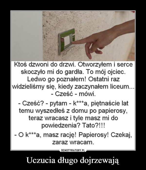 Uczucia długo dojrzewają –  Ktoś dzwoni do drzwi. Otworzyłem i serce skoczyło mi do gardła. To mój ojciec. Ledwo go poznałem! Ostatni raz widzieliśmy się, kiedy zaczynałem liceum... - Cześć - mówi. - Cześć? - pytam - k***a. piętnaście lat temu wyszedłeś z domu po papierosy, teraz wracasz i tyle masz mi do powiedzenia? Tato?!!! - O k—a, masz rację! Papierosy! Czekaj, zaraz wracam. Uczucia długo dojrzewają 