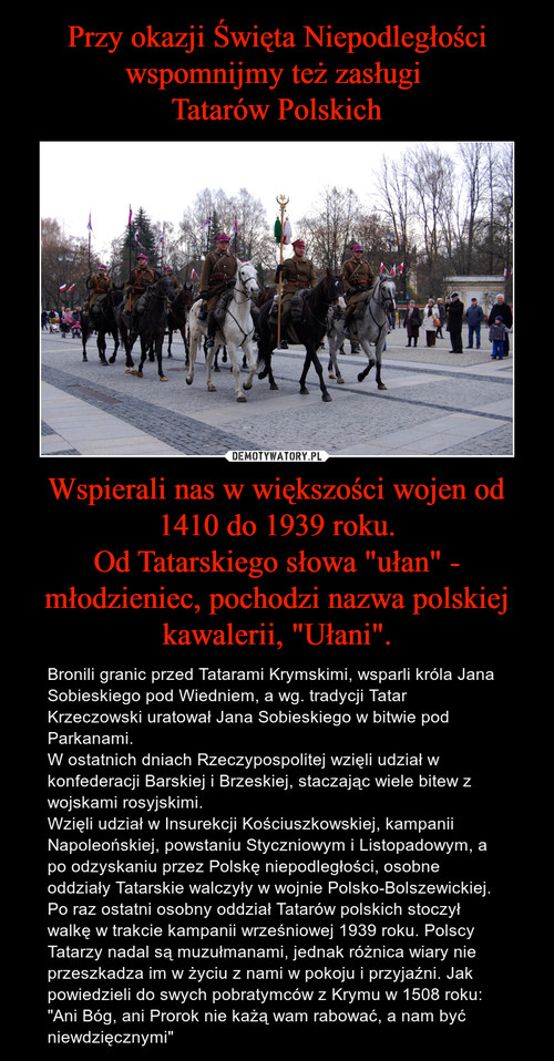 Przy okazji Święta Niepodległości wspomnijmy też zasługi 
Tatarów Polskich Wspierali nas w większości wojen od 1410 do 1939 roku.
Od Tatarskiego słowa "ułan" - młodzieniec, pochodzi nazwa polskiej kawalerii, "Ułani".