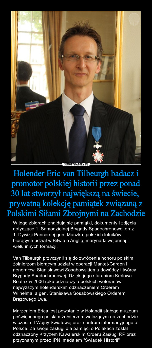 Holender Eric van Tilbeurgh badacz i promotor polskiej historii przez ponad 30 lat stworzył największą na świecie,  prywatną kolekcję pamiątek związaną z Polskimi Siłami Zbrojnymi na Zachodzie – W jego zbiorach znajdują się pamiątki, dokumenty i zdjęcia dotyczące 1. Samodzielnej Brygady Spadochronowej oraz 1. Dywizji Pancernej gen. Maczka, polskich lotników biorących udział w Bitwie o Anglię, marynarki wojennej i wielu innych formacji. Van Tilbeurgh przyczynił się do zwrócenia honoru polskim żołnierzom biorącym udział w operacji Market-Garden i generałowi Stanisławowi Sosabowskiemu dowódcy i twórcy Brygady Spadochronowej. Dzięki jego staraniom Królowa Beatrix w 2006 roku odznaczyła polskich weteranów najwyższym holenderskim odznaczeniem Orderem Wilhelma, a gen. Stanisława Sosabowskiego Orderem Brązowego Lwa.Marzeniem Erica jest powstanie w Holandii stałego muzeum poświęconego polskim żołnierzom walczącym na zachodzie w czasie II Wojny Światowej oraz centrum informacyjnego o Polsce. Za swoje zasługi dla pamięci o Polakach został odznaczony Krzyżem Kawalerskim Orderu Zasługi RP oraz przyznanym przez IPN  medalem "Świadek Historii" 