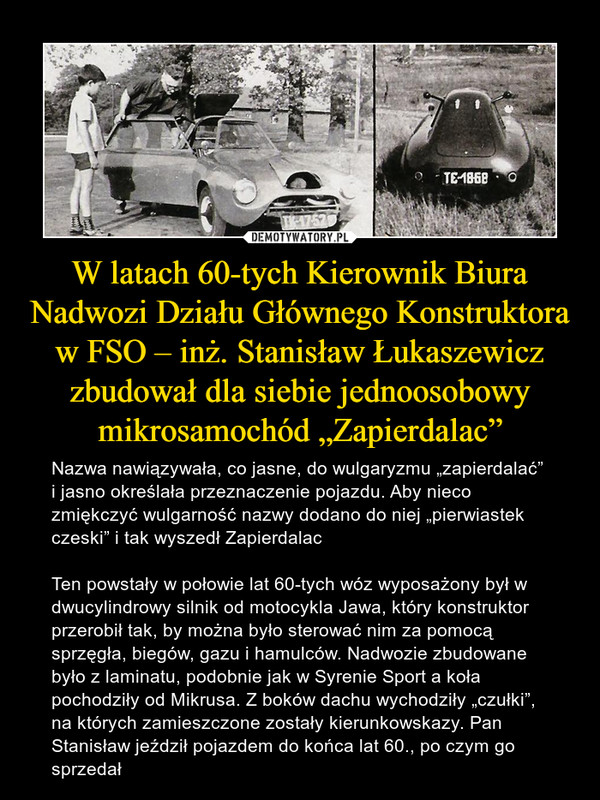 W latach 60-tych Kierownik Biura Nadwozi Działu Głównego Konstruktora w FSO – inż. Stanisław Łukaszewicz zbudował dla siebie jednoosobowy mikrosamochód „Zapierdalac” – Nazwa nawiązywała, co jasne, do wulgaryzmu „zapierdalać” i jasno określała przeznaczenie pojazdu. Aby nieco zmiękczyć wulgarność nazwy dodano do niej „pierwiastek czeski” i tak wyszedł ZapierdalacTen powstały w połowie lat 60-tych wóz wyposażony był w dwucylindrowy silnik od motocykla Jawa, który konstruktor przerobił tak, by można było sterować nim za pomocą sprzęgła, biegów, gazu i hamulców. Nadwozie zbudowane było z laminatu, podobnie jak w Syrenie Sport a koła pochodziły od Mikrusa. Z boków dachu wychodziły „czułki”, na których zamieszczone zostały kierunkowskazy. Pan Stanisław jeździł pojazdem do końca lat 60., po czym go sprzedał 