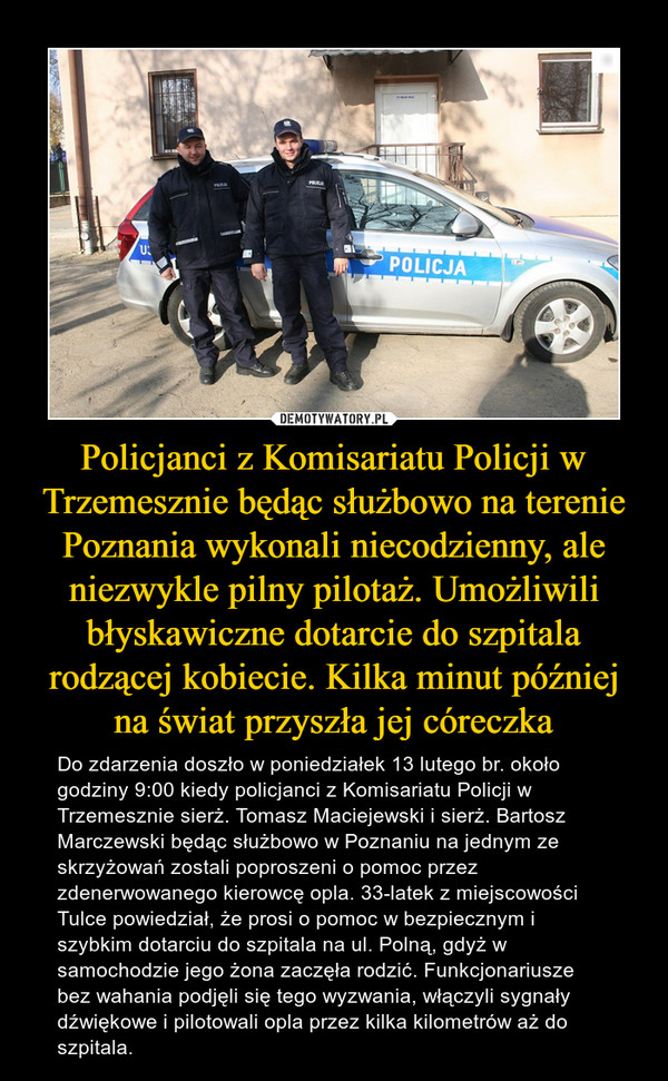 Policjanci z Komisariatu Policji w Trzemesznie będąc służbowo na terenie Poznania wykonali niecodzienny, ale niezwykle pilny pilotaż. Umożliwili błyskawiczne dotarcie do szpitala rodzącej kobiecie. Kilka minut później na świat przyszła jej córeczka – Do zdarzenia doszło w poniedziałek 13 lutego br. około godziny 9:00 kiedy policjanci z Komisariatu Policji w Trzemesznie sierż. Tomasz Maciejewski i sierż. Bartosz Marczewski będąc służbowo w Poznaniu na jednym ze skrzyżowań zostali poproszeni o pomoc przez zdenerwowanego kierowcę opla. 33-latek z miejscowości Tulce powiedział, że prosi o pomoc w bezpiecznym i szybkim dotarciu do szpitala na ul. Polną, gdyż w samochodzie jego żona zaczęła rodzić. Funkcjonariusze bez wahania podjęli się tego wyzwania, włączyli sygnały dźwiękowe i pilotowali opla przez kilka kilometrów aż do szpitala. 