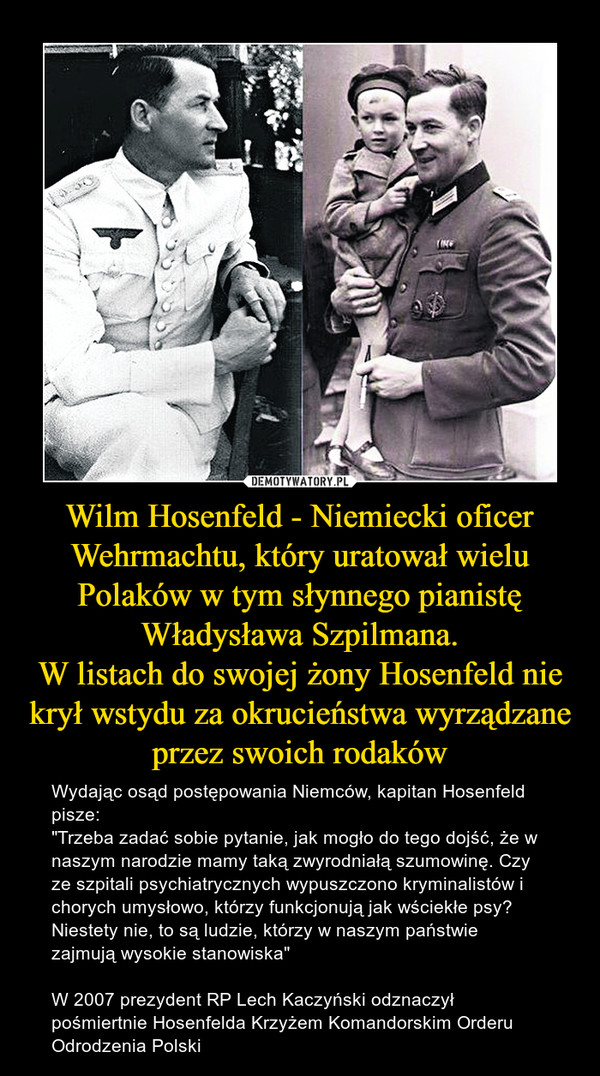 Wilm Hosenfeld - Niemiecki oficer Wehrmachtu, który uratował wielu Polaków w tym słynnego pianistę Władysława Szpilmana.
W listach do swojej żony Hosenfeld nie krył wstydu za okrucieństwa wyrządzane przez swoich rodaków