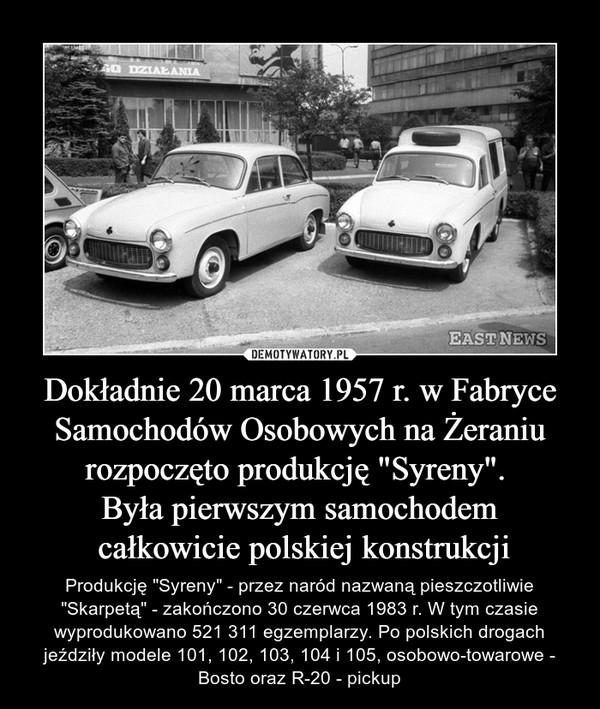 Dokładnie 20 marca 1957 r. w Fabryce Samochodów Osobowych na Żeraniu rozpoczęto produkcję "Syreny". Była pierwszym samochodem całkowicie polskiej konstrukcji – Produkcję "Syreny" - przez naród nazwaną pieszczotliwie "Skarpetą" - zakończono 30 czerwca 1983 r. W tym czasie wyprodukowano 521 311 egzemplarzy. Po polskich drogach jeździły modele 101, 102, 103, 104 i 105, osobowo-towarowe - Bosto oraz R-20 - pickup 