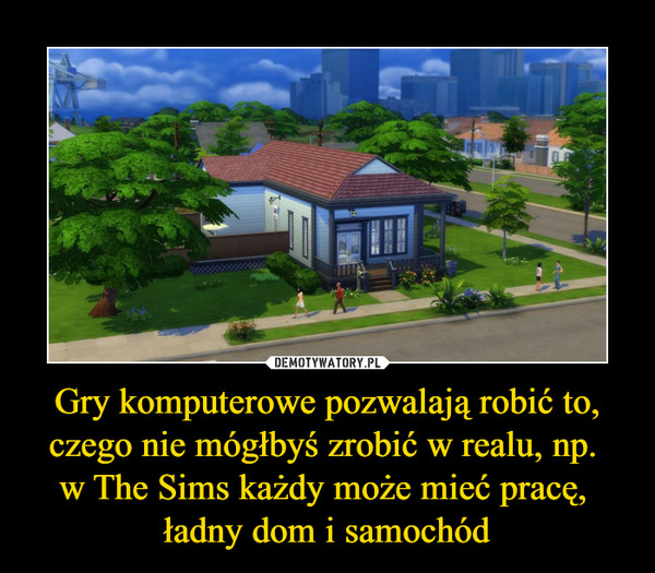 Gry komputerowe pozwalają robić to, czego nie mógłbyś zrobić w realu, np. 
w The Sims każdy może mieć pracę, 
ładny dom i samochód