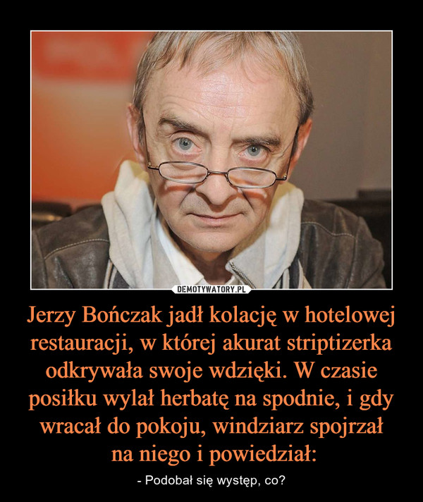 Jerzy Bończak jadł kolację w hotelowej restauracji, w której akurat striptizerka odkrywała swoje wdzięki. W czasie posiłku wylał herbatę na spodnie, i gdy wracał do pokoju, windziarz spojrzał
 na niego i powiedział: