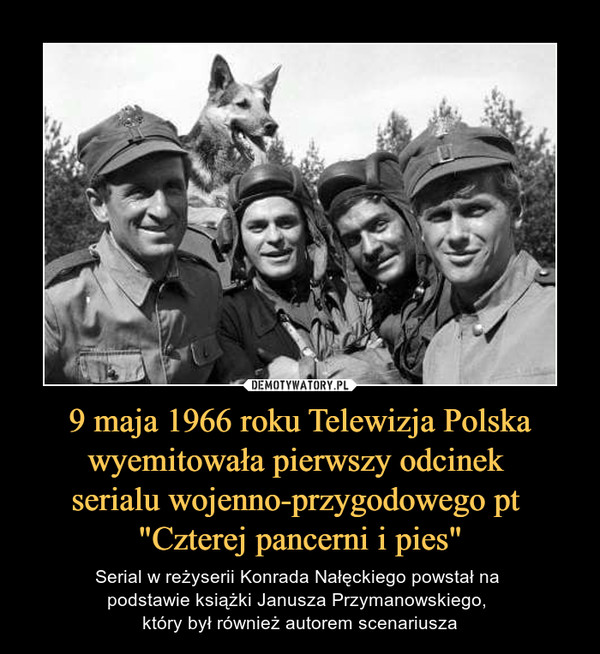 9 maja 1966 roku Telewizja Polska wyemitowała pierwszy odcinek serialu wojenno-przygodowego pt "Czterej pancerni i pies" – Serial w reżyserii Konrada Nałęckiego powstał na podstawie książki Janusza Przymanowskiego, który był również autorem scenariusza 