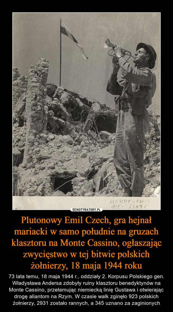 Plutonowy Emil Czech, gra hejnał mariacki w samo południe na gruzach klasztoru na Monte Cassino, ogłaszając zwycięstwo w tej bitwie polskich żołnierzy, 18 maja 1944 roku – 73 lata temu, 18 maja 1944 r., oddziały 2. Korpusu Polskiego gen. Władysława Andersa zdobyły ruiny klasztoru benedyktynów na Monte Cassino, przełamując niemiecką linię Gustawa i otwierając drogę aliantom na Rzym. W czasie walk zginęło 923 polskich żołnierzy, 2931 zostało rannych, a 345 uznano za zaginionych 