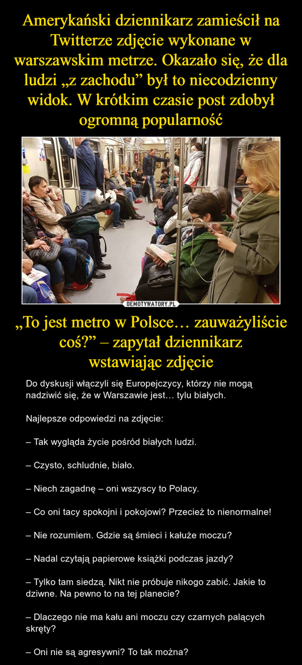„To jest metro w Polsce… zauważyliście coś?” – zapytał dziennikarzwstawiając zdjęcie – Do dyskusji włączyli się Europejczycy, którzy nie mogą nadziwić się, że w Warszawie jest… tylu białych.Najlepsze odpowiedzi na zdjęcie:– Tak wygląda życie pośród białych ludzi.– Czysto, schludnie, biało.– Niech zagadnę – oni wszyscy to Polacy.– Co oni tacy spokojni i pokojowi? Przecież to nienormalne!– Nie rozumiem. Gdzie są śmieci i kałuże moczu?– Nadal czytają papierowe książki podczas jazdy?– Tylko tam siedzą. Nikt nie próbuje nikogo zabić. Jakie to dziwne. Na pewno to na tej planecie?– Dlaczego nie ma kału ani moczu czy czarnych palących skręty?– Oni nie są agresywni? To tak można? 