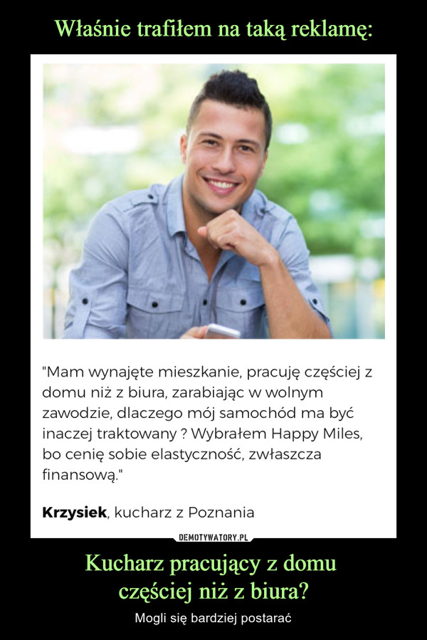 Kucharz pracujący z domu częściej niż z biura? – Mogli się bardziej postarać "Mam wynajęte mieszkanie, pracuję częściej z domu niż z biura, zarabiając w wolnym zawodzie, dlaczego mój samochód ma być inaczej traktowany ? Wybrałem Happy Miles, bo cenię sobie elastyczność, zwłaszcza finansową." Krzysiek, kucharz z Poznania 