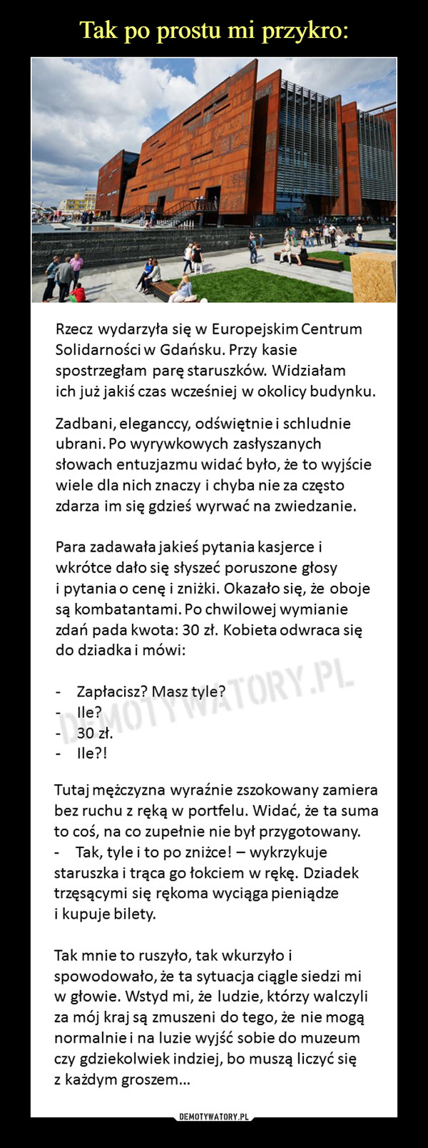  –  Rzecz wydarzyła się w Europejskim Centrum Solidarnościw Gdańsku. Przy kasie spostrzegłam paręstaruszków. Widziałam ich już jakiś czas wcześniej w okolicy budynku. Zadbani, eleganccy, odświętnie i schludnie ubrani. Po wyrywkowych zasłyszanych słowach entuzjazmu widać było, że to wyjściewiele dla nich znaczy i chyba nie za częstozdarza im się gdzieś wyrwać na zwiedzanie.Para zadawała jakieś pytania kasjerce iwkrótce dało się słyszeć poruszone głosyi pytania o cenę i zniżki. Okazało się, że obojesą kombatantami. Po chwilowej wymianie zdań pada kwota: 30 zł. Kobieta odwraca się do dziadka i mówi:Zapłacisz? Masz tyle?Ile?30 zł.Ile?! Tutaj mężczyzna wyraźnie zszokowany zamierabez ruchu z ręką w portfelu. Widać, że ta sumato coś, na co zupełnie nie był przygotowany.Tak, tyle i to po zniżce! – wykrzykuje staruszka i trąca go łokciem w rękę. Dziadektrzęsącymi się rękoma wyciąga pieniądzei kupuje bilety.Tak mnie to ruszyło, tak wkurzyło ispowodowało, że ta sytuacja ciągle siedzi miw głowie. Wstyd mi, że ludzie, którzy walczyliza mój kraj są zmuszeni do tego, że nie mogąnormalnie i na luzie wyjść sobie do muzeumczy gdziekolwiek indziej, bo muszą liczyć sięz każdym groszem… 