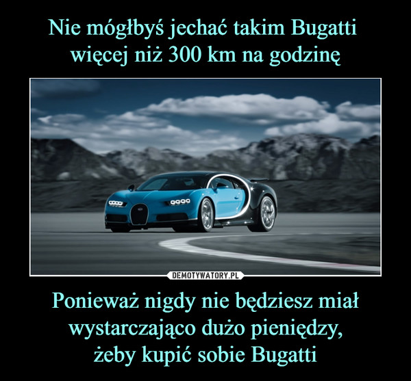 Ponieważ nigdy nie będziesz miał wystarczająco dużo pieniędzy,żeby kupić sobie Bugatti –  