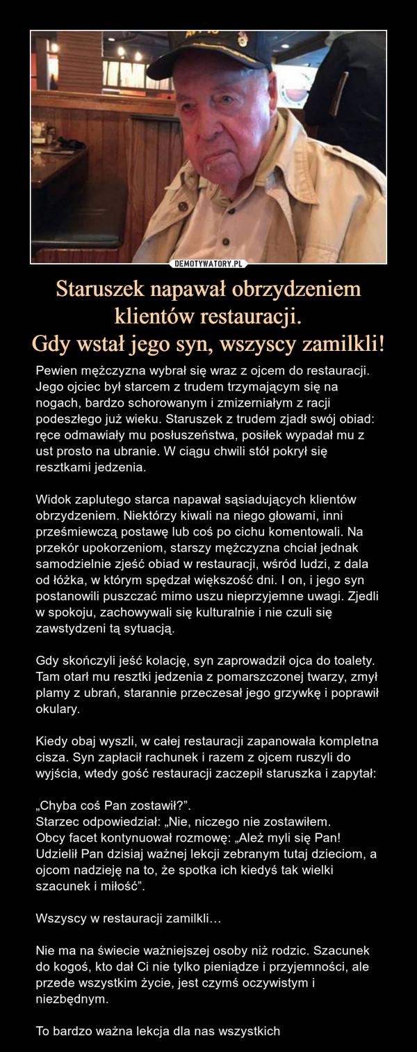 Staruszek napawał obrzydzeniem klientów restauracji.Gdy wstał jego syn, wszyscy zamilkli! – Pewien mężczyzna wybrał się wraz z ojcem do restauracji. Jego ojciec był starcem z trudem trzymającym się na nogach, bardzo schorowanym i zmizerniałym z racji podeszłego już wieku. Staruszek z trudem zjadł swój obiad: ręce odmawiały mu posłuszeństwa, posiłek wypadał mu z ust prosto na ubranie. W ciągu chwili stół pokrył się resztkami jedzenia.Widok zaplutego starca napawał sąsiadujących klientów obrzydzeniem. Niektórzy kiwali na niego głowami, inni prześmiewczą postawę lub coś po cichu komentowali. Na przekór upokorzeniom, starszy mężczyzna chciał jednak samodzielnie zjeść obiad w restauracji, wśród ludzi, z dala od łóżka, w którym spędzał większość dni. I on, i jego syn postanowili puszczać mimo uszu nieprzyjemne uwagi. Zjedli w spokoju, zachowywali się kulturalnie i nie czuli się zawstydzeni tą sytuacją.Gdy skończyli jeść kolację, syn zaprowadził ojca do toalety. Tam otarł mu resztki jedzenia z pomarszczonej twarzy, zmył plamy z ubrań, starannie przeczesał jego grzywkę i poprawił okulary.Kiedy obaj wyszli, w całej restauracji zapanowała kompletna cisza. Syn zapłacił rachunek i razem z ojcem ruszyli do wyjścia, wtedy gość restauracji zaczepił staruszka i zapytał:„Chyba coś Pan zostawił?”.Starzec odpowiedział: „Nie, niczego nie zostawiłem.Obcy facet kontynuował rozmowę: „Ależ myli się Pan! Udzielił Pan dzisiaj ważnej lekcji zebranym tutaj dzieciom, a ojcom nadzieję na to, że spotka ich kiedyś tak wielki szacunek i miłość”.Wszyscy w restauracji zamilkli…Nie ma na świecie ważniejszej osoby niż rodzic. Szacunek do kogoś, kto dał Ci nie tylko pieniądze i przyjemności, ale przede wszystkim życie, jest czymś oczywistym i niezbędnym.To bardzo ważna lekcja dla nas wszystkich 