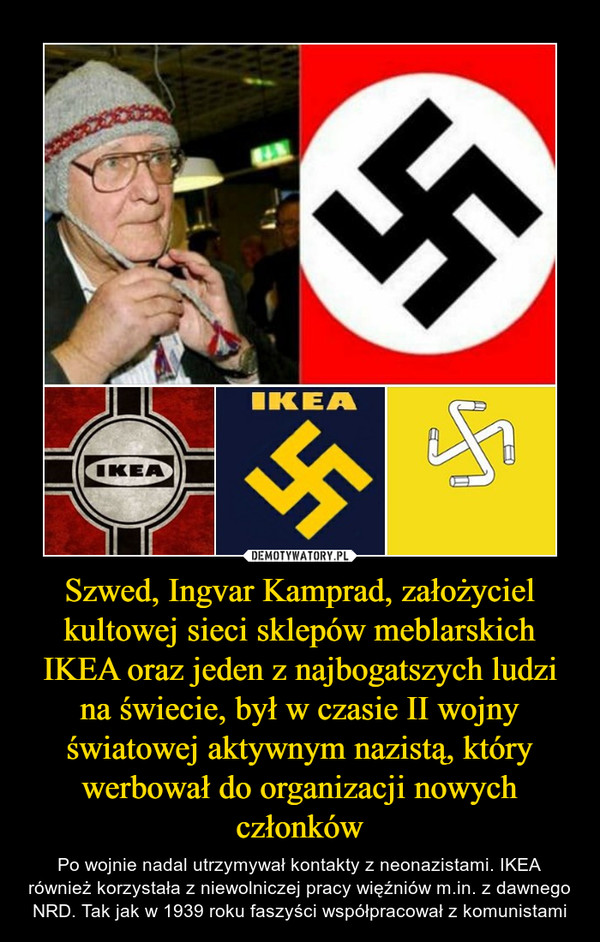Szwed, Ingvar Kamprad, założyciel kultowej sieci sklepów meblarskich IKEA oraz jeden z najbogatszych ludzi na świecie, był w czasie II wojny światowej aktywnym nazistą, który werbował do organizacji nowych członków – Po wojnie nadal utrzymywał kontakty z neonazistami. IKEA również korzystała z niewolniczej pracy więźniów m.in. z dawnego NRD. Tak jak w 1939 roku faszyści współpracował z komunistami 