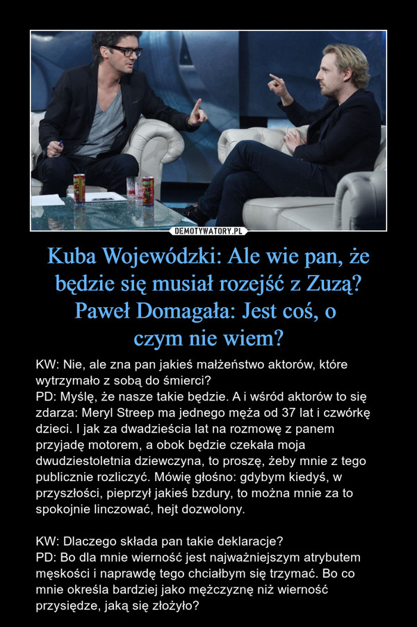 Kuba Wojewódzki: Ale wie pan, że będzie się musiał rozejść z Zuzą?Paweł Domagała: Jest coś, o czym nie wiem? – KW: Nie, ale zna pan jakieś małżeństwo aktorów, które wytrzymało z sobą do śmierci?PD: Myślę, że nasze takie będzie. A i wśród aktorów to się zdarza: Meryl Streep ma jednego męża od 37 lat i czwórkę dzieci. I jak za dwadzieścia lat na rozmowę z panem przyjadę motorem, a obok będzie czekała moja dwudziestoletnia dziewczyna, to proszę, żeby mnie z tego publicznie rozliczyć. Mówię głośno: gdybym kiedyś, w przyszłości, pieprzył jakieś bzdury, to można mnie za to spokojnie linczować, hejt dozwolony.KW: Dlaczego składa pan takie deklaracje?PD: Bo dla mnie wierność jest najważniejszym atrybutem męskości i naprawdę tego chciałbym się trzymać. Bo co mnie określa bardziej jako mężczyznę niż wierność przysiędze, jaką się złożyło? 