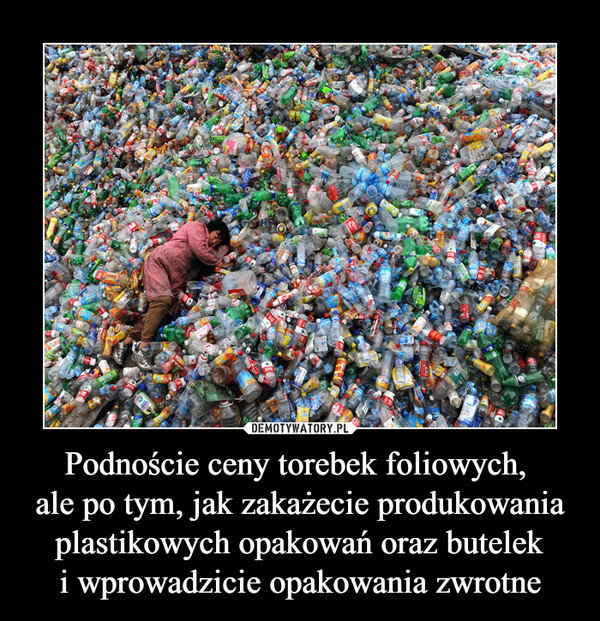 Podnoście ceny torebek foliowych, 
ale po tym, jak zakażecie produkowania plastikowych opakowań oraz butelek
i wprowadzicie opakowania zwrotne