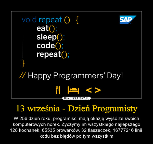 13 września - Dzień Programisty – W 256 dzień roku, programiści mają okazję wyjść ze swoich komputerowych norek. Życzymy im wszystkiego najlepszego128 kochanek, 65535 browarków, 32 flaszeczek, 16777216 linii kodu bez błędów po tym wszystkim 