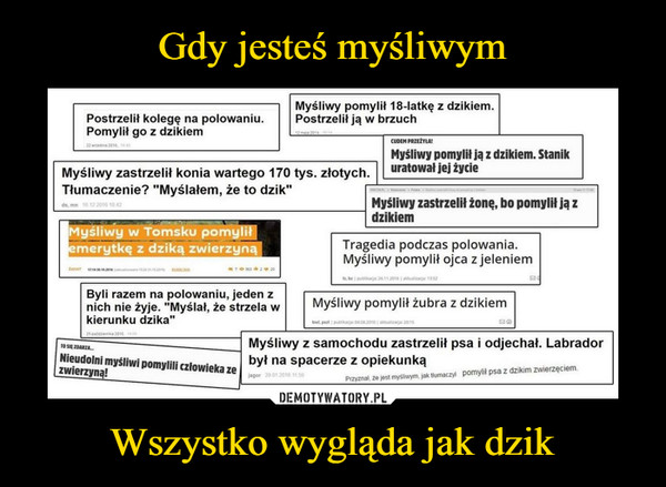 Wszystko wygląda jak dzik –  Myśliwy pomylił 18-latkę z dzikiem.Postrzelił kolegę na polowaniu Postrzelit ją w brzuchPomylił go z dzikiemMyśliwy zastrzelił konia wartego 170 tys. złotych.Tłumaczenie? "Myślałem, że to dzik"Myśliwy zastrzelil żonę, bo pomylił ja zdzikiemMyśliwy w Tomsku pomylitmerytkę z dziką zwierzynaTragedia podczas polowania.Myśliwy pomylił ojca z jeleniemByli razem na polowaniu, jeden znich nie żyie, "Myslal, że strzlaMysliwy pomylił żubra z dzikiemkierunku dzika"Myśliwy z samochodu zastrzelił psa i odjechal. Labradorbył na spacerze z opiekunkąNieudolni myśliwi pomylili czlowieka zezwierzyna!