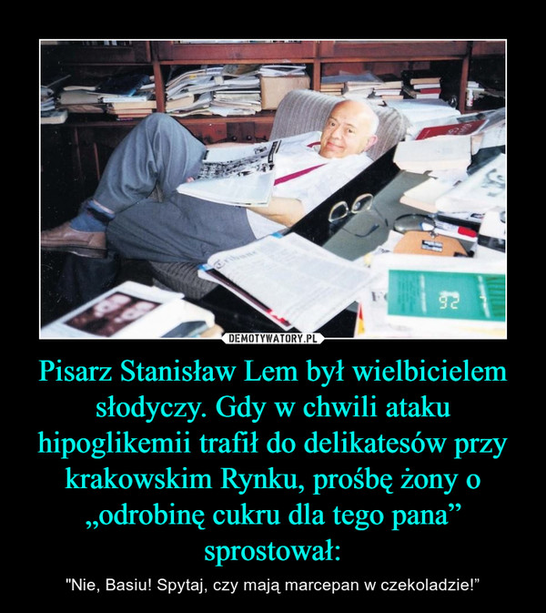 Pisarz Stanisław Lem był wielbicielem słodyczy. Gdy w chwili ataku hipoglikemii trafił do delikatesów przy krakowskim Rynku, prośbę żony o „odrobinę cukru dla tego pana” sprostował: – "Nie, Basiu! Spytaj, czy mają marcepan w czekoladzie!” 