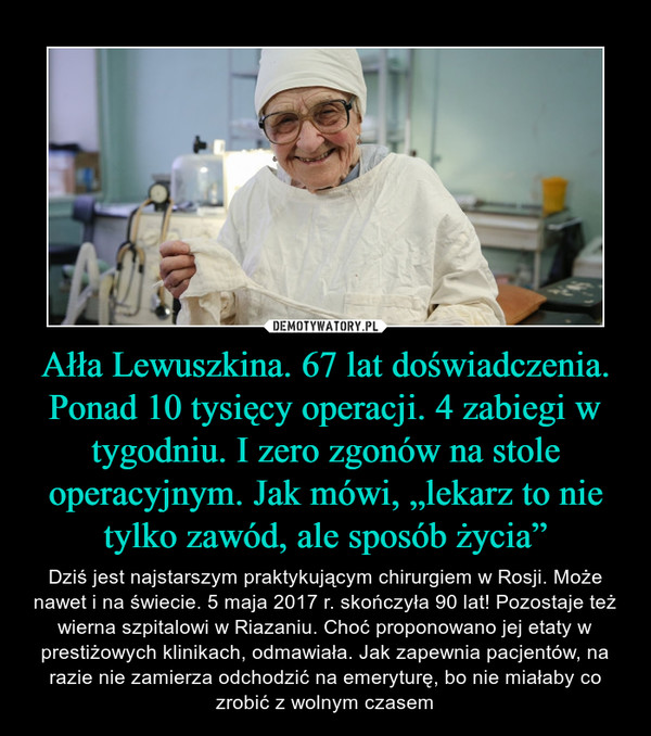 Ałła Lewuszkina. 67 lat doświadczenia. Ponad 10 tysięcy operacji. 4 zabiegi w tygodniu. I zero zgonów na stole operacyjnym. Jak mówi, „lekarz to nie tylko zawód, ale sposób życia” – Dziś jest najstarszym praktykującym chirurgiem w Rosji. Może nawet i na świecie. 5 maja 2017 r. skończyła 90 lat! Pozostaje też wierna szpitalowi w Riazaniu. Choć proponowano jej etaty w prestiżowych klinikach, odmawiała. Jak zapewnia pacjentów, na razie nie zamierza odchodzić na emeryturę, bo nie miałaby co zrobić z wolnym czasem 
