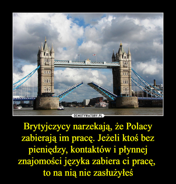 Brytyjczycy narzekają, że Polacy zabierają im pracę. Jeżeli ktoś bez pieniędzy, kontaktów i płynnej znajomości języka zabiera ci pracę, 
to na nią nie zasłużyłeś