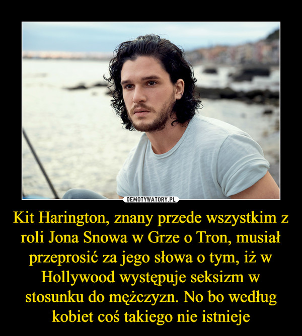 Kit Harington, znany przede wszystkim z roli Jona Snowa w Grze o Tron, musiał przeprosić za jego słowa o tym, iż w Hollywood występuje seksizm w stosunku do mężczyzn. No bo według kobiet coś takiego nie istnieje