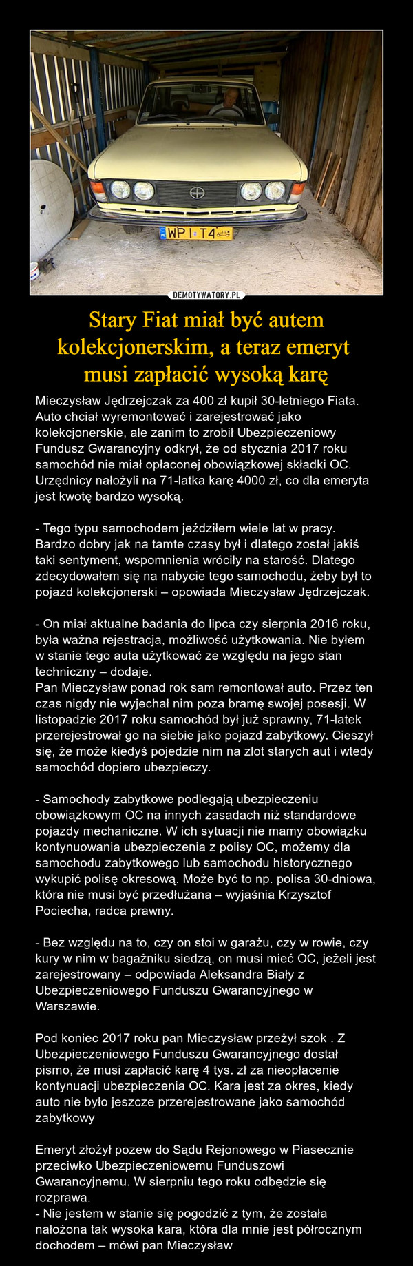 Stary Fiat miał być autem kolekcjonerskim, a teraz emeryt musi zapłacić wysoką karę – Mieczysław Jędrzejczak za 400 zł kupił 30-letniego Fiata. Auto chciał wyremontować i zarejestrować jako kolekcjonerskie, ale zanim to zrobił Ubezpieczeniowy Fundusz Gwarancyjny odkrył, że od stycznia 2017 roku samochód nie miał opłaconej obowiązkowej składki OC. Urzędnicy nałożyli na 71-latka karę 4000 zł, co dla emeryta jest kwotę bardzo wysoką.- Tego typu samochodem jeździłem wiele lat w pracy. Bardzo dobry jak na tamte czasy był i dlatego został jakiś taki sentyment, wspomnienia wróciły na starość. Dlatego zdecydowałem się na nabycie tego samochodu, żeby był to pojazd kolekcjonerski – opowiada Mieczysław Jędrzejczak.- On miał aktualne badania do lipca czy sierpnia 2016 roku, była ważna rejestracja, możliwość użytkowania. Nie byłem w stanie tego auta użytkować ze względu na jego stan techniczny – dodaje. Pan Mieczysław ponad rok sam remontował auto. Przez ten czas nigdy nie wyjechał nim poza bramę swojej posesji. W listopadzie 2017 roku samochód był już sprawny, 71-latek przerejestrował go na siebie jako pojazd zabytkowy. Cieszył się, że może kiedyś pojedzie nim na zlot starych aut i wtedy samochód dopiero ubezpieczy.- Samochody zabytkowe podlegają ubezpieczeniu obowiązkowym OC na innych zasadach niż standardowe pojazdy mechaniczne. W ich sytuacji nie mamy obowiązku kontynuowania ubezpieczenia z polisy OC, możemy dla samochodu zabytkowego lub samochodu historycznego wykupić polisę okresową. Może być to np. polisa 30-dniowa, która nie musi być przedłużana – wyjaśnia Krzysztof Pociecha, radca prawny.- Bez względu na to, czy on stoi w garażu, czy w rowie, czy kury w nim w bagażniku siedzą, on musi mieć OC, jeżeli jest zarejestrowany – odpowiada Aleksandra Biały z Ubezpieczeniowego Funduszu Gwarancyjnego w Warszawie.Pod koniec 2017 roku pan Mieczysław przeżył szok . Z Ubezpieczeniowego Funduszu Gwarancyjnego dostał pismo, że musi zapłacić karę 4 tys. zł za nieopłacenie kontynuacji ubezpieczenia OC. Kara jest za okres, kiedy auto nie było jeszcze przerejestrowane jako samochód zabytkowyEmeryt złożył pozew do Sądu Rejonowego w Piasecznie przeciwko Ubezpieczeniowemu Funduszowi Gwarancyjnemu. W sierpniu tego roku odbędzie się rozprawa.- Nie jestem w stanie się pogodzić z tym, że została nałożona tak wysoka kara, która dla mnie jest półrocznym dochodem – mówi pan Mieczysław 