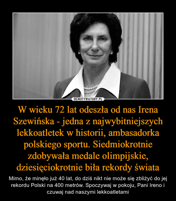 W wieku 72 lat odeszła od nas Irena Szewińska - jedna z najwybitniejszych lekkoatletek w historii, ambasadorka polskiego sportu. Siedmiokrotnie zdobywała medale olimpijskie, dziesięciokrotnie biła rekordy świata – Mimo, że minęło już 40 lat, do dziś nikt nie może się zbliżyć do jej rekordu Polski na 400 metrów. Spoczywaj w pokoju, Pani Ireno i czuwaj nad naszymi lekkoatletami 