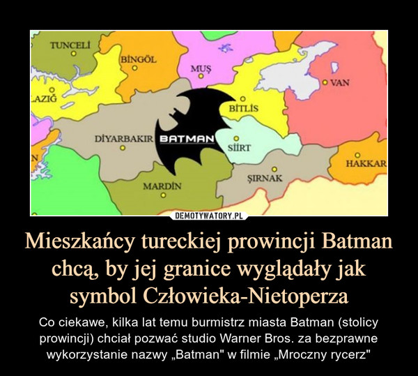 Mieszkańcy tureckiej prowincji Batman chcą, by jej granice wyglądały jak symbol Człowieka-Nietoperza – Co ciekawe, kilka lat temu burmistrz miasta Batman (stolicy prowincji) chciał pozwać studio Warner Bros. za bezprawne wykorzystanie nazwy „Batman" w filmie „Mroczny rycerz" 