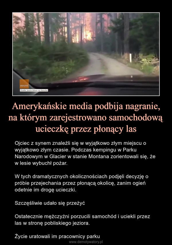 Amerykańskie media podbija nagranie, na którym zarejestrowano samochodową ucieczkę przez płonący las – Ojciec z synem znaleźli się w wyjątkowo złym miejscu o wyjątkowo złym czasie. Podczas kempingu w Parku Narodowym w Glacier w stanie Montana zorientowali się, że w lesie wybuchł pożar.W tych dramatycznych okolicznościach podjęli decyzję o próbie przejechania przez płonącą okolicę, zanim ogień odetnie im drogę ucieczki.Szczęśliwie udało się przeżyćOstatecznie mężczyźni porzucili samochód i uciekli przez las w stronę pobliskiego jeziora. Życie uratowali im pracownicy parku 