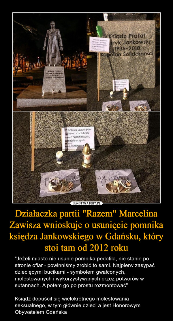 Działaczka partii "Razem" Marcelina Zawisza wnioskuje o usunięcie pomnika księdza Jankowskiego w Gdańsku, który stoi tam od 2012 roku – "Jeżeli miasto nie usunie pomnika pedofila, nie stanie po stronie ofiar - powinniśmy zrobić to sami. Najpierw zasypać dziecięcymi bucikami - symbolem gwałconych, molestowanych i wykorzystywanych przez potworów w sutannach. A potem go po prostu rozmontować"Ksiądz dopuścił się wielokrotnego molestowania seksualnego, w tym głównie dzieci a jest Honorowym Obywatelem Gdańska 