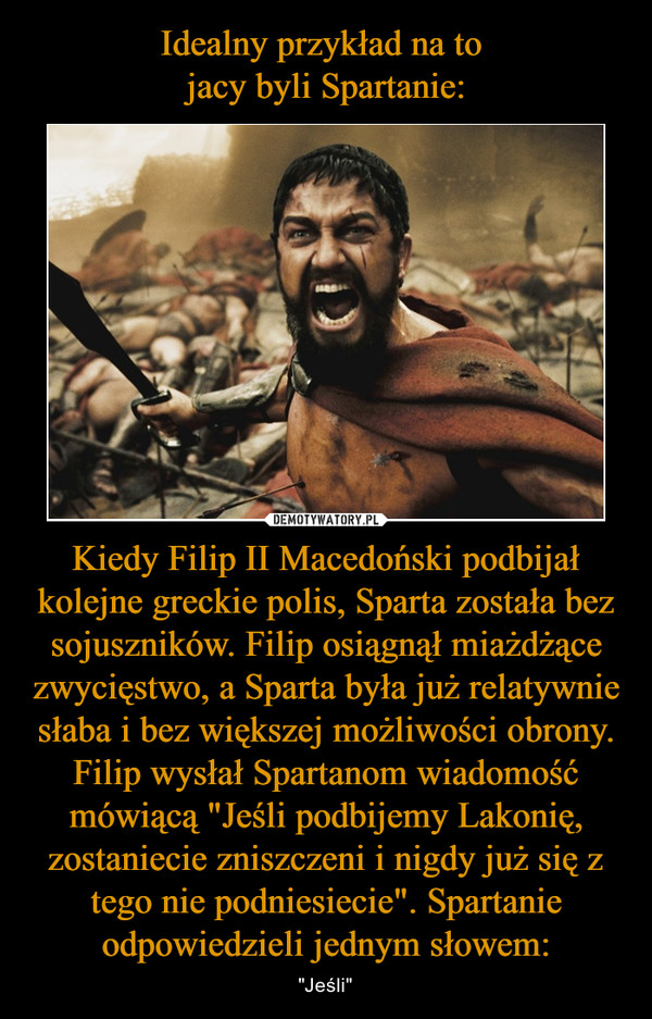 Idealny przykład na to 
jacy byli Spartanie: Kiedy Filip II Macedoński podbijał kolejne greckie polis, Sparta została bez sojuszników. Filip osiągnął miażdżące zwycięstwo, a Sparta była już relatywnie słaba i bez większej możliwości obrony. Filip wysłał Spartanom wiadomość mówiącą "Jeśli podbijemy Lakonię, zostaniecie zniszczeni i nigdy już się z tego nie podniesiecie". Spartanie odpowiedzieli jednym słowem: