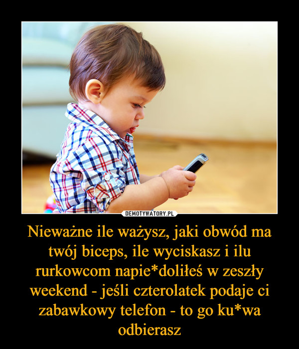 Nieważne ile ważysz, jaki obwód ma twój biceps, ile wyciskasz i ilu rurkowcom napie*doliłeś w zeszły weekend - jeśli czterolatek podaje ci zabawkowy telefon - to go ku*wa odbierasz –  