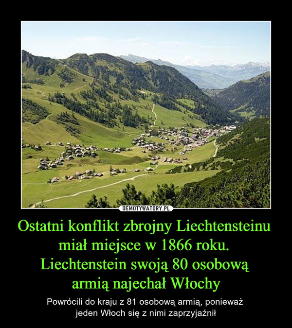 Ostatni konflikt zbrojny Liechtensteinu miał miejsce w 1866 roku. Liechtenstein swoją 80 osobową armią najechał Włochy – Powrócili do kraju z 81 osobową armią, ponieważ jeden Włoch się z nimi zaprzyjaźnił 