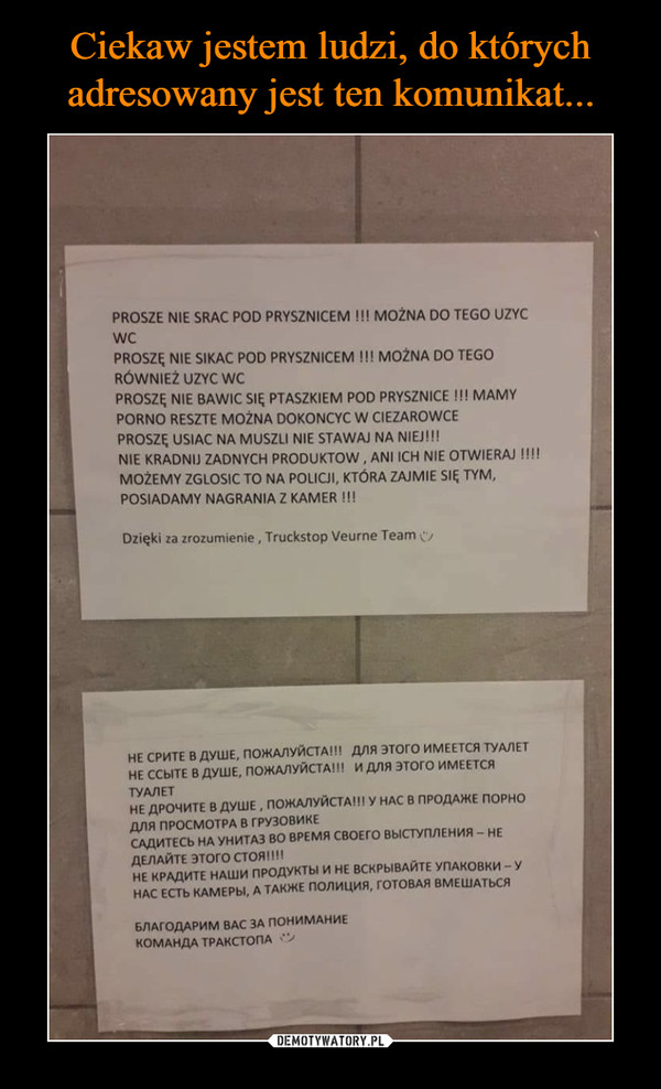  –  PROSZE NIE SRAC POD PRYSZNICEM !!! MOŻNA DO TEGO UZYCWCPROSZE NIE SIKAC POD PRYSZNICEM!!! MOZNA DO TEGORÓWNIEŻ UZYC WCPROSZĘ NIE BAWIC SIĘ PTASZKIEM POD PRYSZNICE !!! MAMYPORNO RESZTE MOŻNA DOKONCYC W CIEZAROWCEPROSZE USIAC NA MUSZLI NIE STAWAJ NA NIEJ!!!NIE KRADNIU ZADNYCH PRODUKTOW, ANI ICH NIE OTWIERAI !!!!MOŽEMY ZGLOSIC TO NA POLICJI, KTÓRA ZAJMIE SIĘ TYMPOSIADAMY NAGRANIA Z KAMER !!!Dzięki za zrozumienie, Truckstop Veurne TeamНЕ СРИТЕ В ДУШЕ, ПОЖАЛУЙСТА!!! ДЛЯ ЭТ0r0 ИМЕЕТСЯ туАЛЕТНЕ ССЫТЕ В ДУШЕ, ПОЖАЛУЙСТА! !! И ДЛЯ ЭТОГО ИМЕЕТСЯТУАЛЕТНЕ ДРОЧИТЕ В ДУШЕ , ПОЖАЛУЙСТА!" У НАС В ПРОДАЖЕ ПОРНОДЛЯ ПРОСМОТРА В ГРУЗОВИКЕСАДИТЕСЬ НА УНИТАЗ ВО ВРЕМЯ СВОЕГО ВЫСТУПЛЕНИЯ-НЕДЕЛАЙТЕ ЭТОГО СТОЯ!! !!НЕ КРАДИТЕ НАШИ ПРОДУКТЫ И НЕ ВСКРЫВАЙТЕ УПАКОВКИ-УНАС ЕСТЬ КАМЕРЫ, А ТАКЖЕ ПОЛИЦИЯ, ГОТОВАЯ ВМЕШАТЬСЯБЛАГОДАРИМ ВАС ЗА ПОНИМАНИЕКОМАНДА ТРАКСТОПА