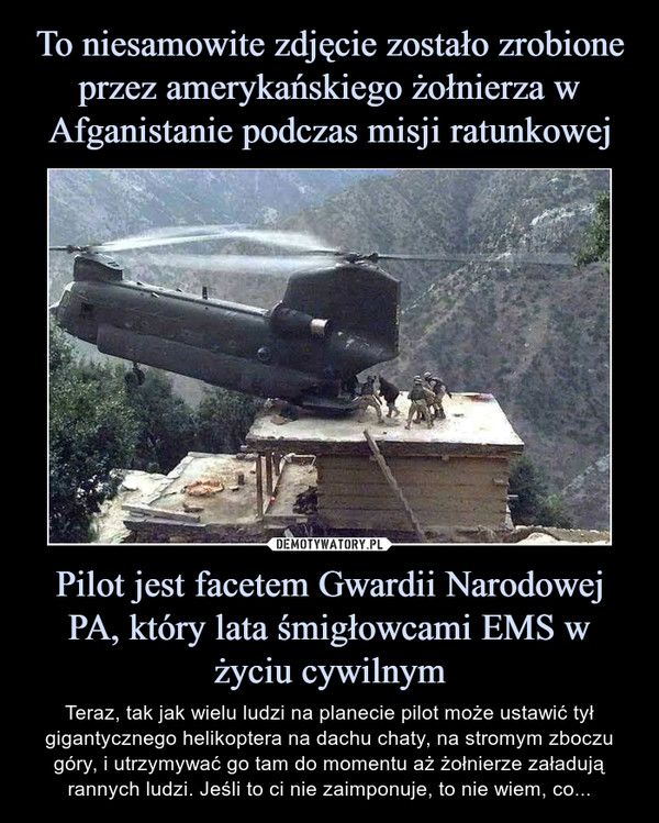 Pilot jest facetem Gwardii Narodowej PA, który lata śmigłowcami EMS w życiu cywilnym – Teraz, tak jak wielu ludzi na planecie pilot może ustawić tył gigantycznego helikoptera na dachu chaty, na stromym zboczu góry, i utrzymywać go tam do momentu aż żołnierze załadują rannych ludzi. Jeśli to ci nie zaimponuje, to nie wiem, co... 